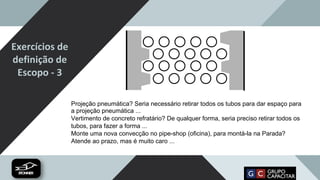 Exercícios de
definição de
Escopo - 3
Projeção pneumática? Seria necessário retirar todos os tubos para dar espaço para
a projeção pneumática ...
Vertimento de concreto refratário? De qualquer forma, seria preciso retirar todos os
tubos, para fazer a forma ...
Monte uma nova convecção no pipe-shop (oficina), para montá-la na Parada?
Atende ao prazo, mas é muito caro ...
 