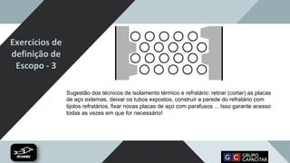 Exercícios de
definição de
Escopo - 3
Sugestão dos técnicos de isolamento térmico e refratário: retirar (cortar) as placas
de aço externas, deixar os tubos expostos, construir a parede do refratário com
tijolos refratários, fixar novas placas de aço com parafusos ... Isso garante acesso
todas as vezes em que for necessário!
 