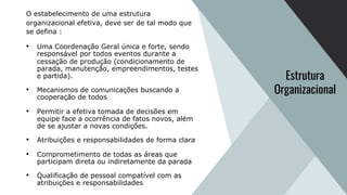 O estabelecimento de uma estrutura
organizacional efetiva, deve ser de tal modo que
se defina :
• Uma Coordenação Geral única e forte, sendo
responsável por todos eventos durante a
cessação de produção (condicionamento de
parada, manutenção, empreendimentos, testes
e partida).
• Mecanismos de comunicações buscando a
cooperação de todos
• Permitir a efetiva tomada de decisões em
equipe face a ocorrência de fatos novos, além
de se ajustar a novas condições.
• Atribuições e responsabilidades de forma clara
• Comprometimento de todas as áreas que
participam direta ou indiretamente da parada
• Qualificação de pessoal compatível com as
atribuições e responsabilidades
Estrutura
Organizacional
 