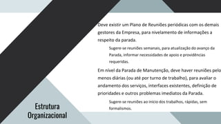 Deve existir um Plano de Reuniões periódicas com os demais
gestores da Empresa, para nivelamento de informações a
respeito da parada.
Sugere-se reuniões semanais, para atualização do avanço da
Parada, informar necessidades de apoio e providências
requeridas.
Em nível da Parada de Manutenção, deve haver reuniões pelo
menos diárias (ou até por turno de trabalho), para avaliar o
andamento dos serviços, interfaces existentes, definição de
prioridades e outros problemas imediatos da Parada.
Sugere-se reuniões ao início dos trabalhos, rápidas, sem
formalismos.
Estrutura
Organizacional
 