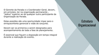 O Gerente da Parada e o Coordenador Geral, devem,
em princípio, ter na organização permanente ,
“status” superior ao de qualquer outro participante da
Organização da Parada.
Estas posições são uma oportunidade impar para o
enriquecimento gerencial e visão do conjunto.
Devem ser os primeiros a serem designados para
acompanhamento de toda a fase de planejamento.
É essencial que fiquem a disposição em tempo integral
durante a realização do evento.
Estrutura
Organizacional
 