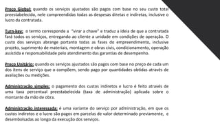 Preço Global: quando os serviços ajustados são pagos com base no seu custo total
preestabelecido, nele compreendidas todas as despesas diretas e indiretas, inclusive o
lucro da contratada.
Turn-key: o termo corresponde a “virar a chave” e traduz a ideia de que a contratada
fará todos os serviços, entregando ao cliente a unidade em condições de operação. O
custo dos serviços abrange portanto todas as fases do empreendimento, inclusive
projeto, suprimento de materiais, montagem e obras civis, condicionamento, operação
assistida e responsabilidade pelo atendimento das garantias de desempenho.
Preço Unitário: quando os serviços ajustados são pagos com base no preço de cada um
dos itens de serviço que o compõem, sendo pago por quantidades obtidas através de
avaliações ou medições.
Administração simples: o pagamento dos custos indiretos e lucro é feito através de
uma taxa percentual preestabelecida (taxa de administração) aplicada sobre o
montante da mão de obra.
Administração interessada: é uma variante do serviço por administração, em que os
custos indiretos e o lucro são pagos em parcelas de valor determinado previamente, e
desembolsadas ao longo da execução dos serviços.
 