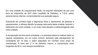 Em uma unidade de craqueamento fluido, há seguras indicações de que uma
torre de tratamento de GLP (Gás Liquefeito de Petróleo), a T-510, sofreu
severos danos internos, comprometendo sua operação segura.
Colocando em primeiro lugar a segurança física e operacional, de pessoas e
equipamentos, a refinaria decidiu by-passar esta parte desta unidade, fazendo o
tratamento em outra unidade, a um custo mais elevado e sobrecarregando esta
outra unidade.
A recuperação da torre será contratada, e a premissa básica é realizar todos os
reparos necessários, em um prazo mínimo, estimado pelo planejamento da
Contratante em 10 dias, e assim estipulado em contrato como prazo de
manutenção. A torre tem 2 m de diâmetro interno, e comprimento entre
tangentes de 20 m, com tampos hemisféricos.
 