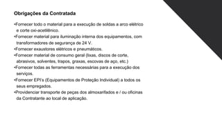 Obrigações da Contratada
•Fornecer todo o material para a execução de soldas a arco elétrico
e corte oxi-acetilênico.
•Fornecer material para iluminação interna dos equipamentos, com
transformadores de segurança de 24 V.
•Fornecer exaustores elétricos e pneumáticos.
•Fornecer material de consumo geral (lixas, discos de corte,
abrasivos, solventes, trapos, graxas, escovas de aço, etc.)
•Fornecer todas as ferramentas necessárias para a execução dos
serviços.
•Fornecer EPI’s (Equipamentos de Proteção Individual) a todos os
seus empregados.
•Providenciar transporte de peças dos almoxarifados e / ou oficinas
da Contratante ao local de aplicação.
 