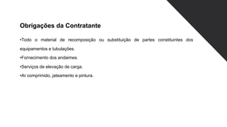 Obrigações da Contratante
•Todo o material de recomposição ou substituição de partes constituintes dos
equipamentos e tubulações.
•Fornecimento dos andaimes.
•Serviços de elevação de carga.
•Ar comprimido, jateamento e pintura.
 