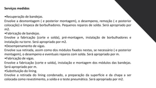 Serviços medidos
•Recuperação de bandejas.
Envolve a desmontagem ( e posterior montagem), o desempeno, remoção ( e posterior
colocação) e limpeza de borbulhadores. Pequenos reparos de solda. Será apropriado por
m2.
•Fabricação de bandejas.
Envolve a fabricação (corte e solda), pré-montagem, instalação de borbulhadores e
instalação na torre. Será apropriado por m2.
•Desempenamento de vigas.
Envolve sua retirada, assim como dos módulos fixados nestas, se necessário ( e posterior
montagem), o desempeno e eventuais reparos com solda. Será apropriado por m.
•Fabricação de vigas.
Envolve a fabricação (corte e solda), instalação e montagem dos módulos das bandejas.
Será apropriado por m.
•Substituição do lining.
Envolve a retirada do lining condenado, a preparação da superfície e da chapa a ser
colocada como revestimento, a solda e o teste pneumático. Será apropriado por m2.
 