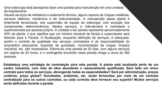 Uma siderurgia está planejando fazer uma parada para manutenção em uma unidade
de lingotamento.
Haverá serviços de refratários e isolamento térmico, alguns reparos de chapas metálicas,
serviços elétricos, mecânicos e de instrumentação. A manutenção dessa planta é
fortemente terceirizada, sob supervisão da equipe da siderurgia, com exceção dos
componentes eletromecânicos. Nestes serviços, a mão-de-obra é contratada e
supervisionada por pessoal próprio. A unidade a ser parada representa aproximadamente
40% da planta, o que significa que um número razoável de fiscais e supervisores será
liberado para a Parada. A fiscalização, enquanto definição de serviços, é adequada,
porém o controle de qualidade dos serviços contratados é de responsabilidade do
empreiteiro executante. Suportes de guindaste, movimentação de cargas, limpeza
industrial, etc. são necessários. Estima-se uma parada de 20 dias, com alguns serviços
em regime de 24 horas, e o contingente envolvido nesta parada chega a cerca de 300
pessoas.
Estabeleça uma estratégia de contratação para esta parada. A planta está localizada perto de um
centro industrial, com mão de obra abundante e razoavelmente qualificada. Será feito um único
contrato para todos os serviços, abrangendo todas as especialidades? Será por administração, preços
unitários, preço global? Guindastes, andaimes, etc. serão fornecidos por meio de um contrato
centralizado para os outros contratos, ou cada contrato deve fornecer seu suporte? Muitos serviços
serão definidos durante a parada.
 