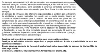 Os serviços eletromecânicos já são terceirizados, sob a supervisão da empresa que
realiza os serviços - portanto, está contratando serviços, e não mão de obra. Como a
mão de obra é abundante, será solicitado à empresa contratada aumentar seu
quadro de funcionários antes da parada, para fazer frente à maior demanda de
serviços.
Os serviços de refratários são altamente especializados, e também, por se tratarem
de atividades a serem realizadas (em geral) com a planta parada, devem ser
contratados especificamente para o evento. Se esta usina faz parte de um
conglomerado de usinas siderúrgicas localizadas em diferentes pontos do país, um
modelo que pode se mostrar interessante é ter um contrato centralizado, com preços
definidos, para realizar intervenções sob demanda nas diversas regiões do país.
Para os demais serviços, como haverá um número adequado de pessoas para fazer
a fiscalização, a mão de obra contratada poderá ser aumentada. O suporte de
guindaste, andaimes, limpeza industrial, que já vinham com a unidade em operação,
continuarão sendo fornecidos pela siderurgia.
Serviços eletromecânicos: preços unitários, com empresa já contratada.
Serviços de refratários: contrato específico, a preços unitários. Avalie a possibilidade de usar um
contrato centralizado.
Outros serviços: aumento da força de trabalho local, sob a supervisão do pessoal da fábrica. Mão de
obra paga por Hh.
Guindastes, andaimes, limpeza industrial, fornecidos pelo cliente. etc.
 