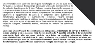 Uma mineradora quer fazer uma parada para manutenção em uma de suas minas.
Por questões logísticas e de segurança, os serviços funcionarão apenas durante o dia
(luz natural), durante cerca de 12 dias. Todos os recursos de produção operando no
local serão dedicados à parada de manutenção, durante a qual sondas de perfuração,
carregadores e transportadores de minério, compressores, trituradores, subestações,
tubulações e equipamentos de água e ar comprimido serão submetidos a
manutenções preventivas e eventualmente corretivas. Haverá serviços
predominantemente mecânicos e elétricos, fortemente executados com mão de obra
própria, mas com alguns apoios contratados (levantamento de cargas, andaimes,
soldadura, tubagens, isolamento térmico, mecânica de motores de combustão
interna).
Estabeleça uma estratégia de contratação para esta parada. A localização do serviço é distante dos
centros urbanos e há escassez de mão de obra qualificada. A questão ambiental é de fundamental
importância. Será feito um único contrato para todos os serviços, abrangendo todas as
especialidades? Será por administração, preço unitário ou preço global? Guindastes, andaimes, etc.
serão fornecidos por meio de um contrato centralizado para os outros contratos, ou cada contrato
deve fornecer seu suporte? Não se espera muita variação na definição de serviços.
 
