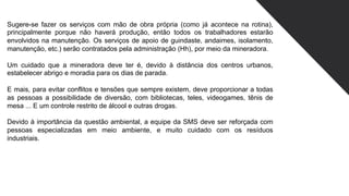 Sugere-se fazer os serviços com mão de obra própria (como já acontece na rotina),
principalmente porque não haverá produção, então todos os trabalhadores estarão
envolvidos na manutenção. Os serviços de apoio de guindaste, andaimes, isolamento,
manutenção, etc.) serão contratados pela administração (Hh), por meio da mineradora.
Um cuidado que a mineradora deve ter é, devido à distância dos centros urbanos,
estabelecer abrigo e moradia para os dias de parada.
E mais, para evitar conflitos e tensões que sempre existem, deve proporcionar a todas
as pessoas a possibilidade de diversão, com bibliotecas, teles, videogames, tênis de
mesa ... E um controle restrito de álcool e outras drogas.
Devido à importância da questão ambiental, a equipe da SMS deve ser reforçada com
pessoas especializadas em meio ambiente, e muito cuidado com os resíduos
industriais.
 