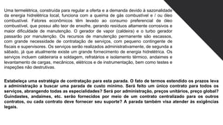 Uma termelétrica, construída para regular a oferta e a demanda devido à sazonalidade
da energia hidrelétrica local, funciona com a queima de gás combustível e / ou óleo
combustível. Fatores econômicos têm levado ao consumo preferencial de óleo
combustível, que possui alto teor de enxofre, gerando resíduos altamente corrosivos e
maior dificuldade de manutenção. O gerador de vapor (caldeira) e o turbo gerador
passarão por manutenção. Os recursos de manutenção permanente são escassos,
com grande necessidade de contratação de serviços, com pequeno contingente de
fiscais e supervisores. Os serviços serão realizados administrativamente, de segunda a
sábado, já que atualmente existe um grande fornecimento de energia hidrelétrica. Os
serviços incluem caldeiraria e soldagem, refratários e isolamento térmico, andaimes e
levantamento de cargas, mecânicos, elétricos e de instrumentação, bem como testes e
inspeções não destrutivas.
Estabeleça uma estratégia de contratação para esta parada. O fato de termos estendido os prazos leva
a administração a buscar uma parada de custo mínimo. Será feito um único contrato para todos os
serviços, abrangendo todas as especialidades? Será por administração, preços unitários, preço global?
Guindastes, andaimes, etc. serão fornecidos por meio de um contrato centralizado para os outros
contratos, ou cada contrato deve fornecer seu suporte? A parada também visa atender às exigências
legais.
 