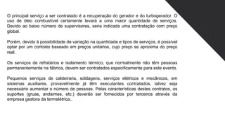 O principal serviço a ser contratado é a recuperação do gerador e do turbogerador. O
uso de óleo combustível certamente levará a uma maior quantidade de serviços.
Devido ao baixo número de supervisores, seria indicada uma contratação com preço
global.
Porém, devido à possibilidade de variação na quantidade e tipos de serviços, é possível
optar por um contrato baseado em preços unitários, cujo preço se aproxima do preço
real.
Os serviços de refratários e isolamento térmico, que normalmente não têm pessoas
permanentemente na fábrica, devem ser contratados especificamente para este evento.
Pequenos serviços de caldeiraria, soldagens, serviços elétricos e mecânicos, em
sistemas auxiliares, provavelmente já têm executantes contratados, talvez seja
necessário aumentar o número de pessoas. Pelas características destes contratos, os
suportes (gruas, andaimes, etc.) deverão ser fornecidos por terceiros através da
empresa gestora da termelétrica..
 