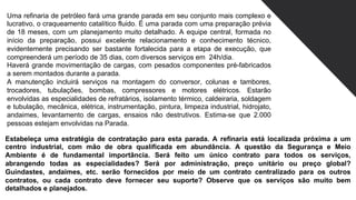 Uma refinaria de petróleo fará uma grande parada em seu conjunto mais complexo e
lucrativo, o craqueamento catalítico fluido. É uma parada com uma preparação prévia
de 18 meses, com um planejamento muito detalhado. A equipe central, formada no
início da preparação, possui excelente relacionamento e conhecimento técnico,
evidentemente precisando ser bastante fortalecida para a etapa de execução, que
compreenderá um período de 35 dias, com diversos serviços em 24h/dia.
Haverá grande movimentação de cargas, com pesados componentes pré-fabricados
a serem montados durante a parada.
A manutenção incluirá serviços na montagem do conversor, colunas e tambores,
trocadores, tubulações, bombas, compressores e motores elétricos. Estarão
envolvidas as especialidades de refratários, isolamento térmico, caldeiraria, soldagem
e tubulação, mecânica, elétrica, instrumentação, pintura, limpeza industrial, hidrojato,
andaimes, levantamento de cargas, ensaios não destrutivos. Estima-se que 2.000
pessoas estejam envolvidas na Parada.
Estabeleça uma estratégia de contratação para esta parada. A refinaria está localizada próxima a um
centro industrial, com mão de obra qualificada em abundância. A questão da Segurança e Meio
Ambiente é de fundamental importância. Será feito um único contrato para todos os serviços,
abrangendo todas as especialidades? Será por administração, preço unitário ou preço global?
Guindastes, andaimes, etc. serão fornecidos por meio de um contrato centralizado para os outros
contratos, ou cada contrato deve fornecer seu suporte? Observe que os serviços são muito bem
detalhados e planejados.
 