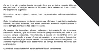 Os serviços são grandes demais para colocá-los em um único contrato. Além da
complexidade dos serviços, existem os riscos de colocar tudo em um único contrato.
Por experiência, sugere-se:
Um contrato para o conjunto conversor, com preços unitários, incluindo refratários e
andaimes.
Outro contrato de serviços em torres e vasos, por não haver o quantitativo exato dos
serviços. Inclusive andaimes, pois esses andaimes atenderão especificamente a
esses serviços. Refratários não são necessários.
Os serviços de tubulações, pintura, isolamento, instrumentação de trocadores,
mecânicos, elétricos, que estão mais dispersos geograficamente pela área e com
serviços sempre existentes, rotineiramente, o quadro de funcionários deve ser
ampliado para atender o maior número de serviços, e para o apoios (guindastes,
andaimes, fiscalização) é melhor atender com um contrato centralizado (rotina, com
aumento de pessoal) para todas essas frentes de serviço, atendendo de acordo com
as prioridades.
Guindastes especiais também devem ser contratados centralmente.
 
