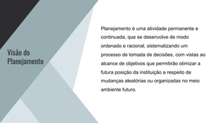 Visão do
Planejamento
Planejamento é uma atividade permanente e
continuada, que se desenvolve de modo
ordenado e racional, sistematizando um
processo de tomada de decisões, com vistas ao
alcance de objetivos que permitirão otimizar a
futura posição da instituição a respeito de
mudanças aleatórias ou organizadas no meio
ambiente futuro.
 