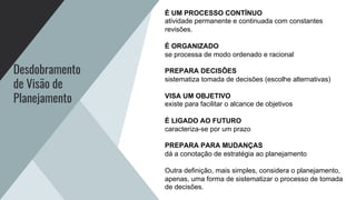 Desdobramento
de Visão de
Planejamento
É UM PROCESSO CONTÍNUO
atividade permanente e continuada com constantes
revisões.
É ORGANIZADO
se processa de modo ordenado e racional
PREPARA DECISÕES
sistematiza tomada de decisões (escolhe alternativas)
VISA UM OBJETIVO
existe para facilitar o alcance de objetivos
É LIGADO AO FUTURO
caracteriza-se por um prazo
PREPARA PARA MUDANÇAS
dá a conotação de estratégia ao planejamento
Outra definição, mais simples, considera o planejamento,
apenas, uma forma de sistematizar o processo de tomada
de decisões.
 