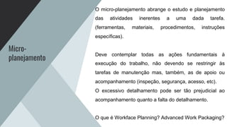 Micro-
planejamento
O micro-planejamento abrange o estudo e planejamento
das atividades inerentes a uma dada tarefa.
(ferramentas, materiais, procedimentos, instruções
específicas).
Deve contemplar todas as ações fundamentais à
execução do trabalho, não devendo se restringir às
tarefas de manutenção mas, também, as de apoio ou
acompanhamento (inspeção, segurança, acesso, etc).
O excessivo detalhamento pode ser tão prejudicial ao
acompanhamento quanto a falta do detalhamento.
O que é Workface Planning? Advanced Work Packaging?
 