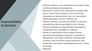 Responsabilidades
do planejador
• Preparar e distribuir, com antecedência mínima de 3 meses,
as Folhas de Dados dos equipamentos.
• Desenvolver e distribuir aos supervisores de equipes, pelo
menos 15 dias antes da parada, “livros” dos serviços,
organizados por equipamentos / tipo, com suas tarefas,
equipes associadas, recursos, interfaces, etc.
• Preparar e distribuir, por turno de trabalho, os planos de
execução de serviços (programação do dia). Exemplo.
• Conduzir avaliações de campo periódicas para atestar a
cumplicidade entre o planejado e o realizado.
• Receber a programação do dia oriundas do campo,
atualizando (apropriando) e avaliando os impactos no
planejamento, com vistas a identificar eventuais ações
corretivas, tanto em termos de prazo quanto de custo,
levando esta informação à coordenação da parada / frentes
de serviços.
• Replanejar.
 