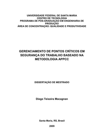 UNIVERSIDADE FEDERAL DE SANTA MARIA
             CENTRO DE TECNOLOGIA
 PROGRAMA DE PÓS-GRADUAÇÃO EM ENGENHARIA DE
                   PRODUÇÃO
ÁREA DE CONCENTRAÇÃO: QUALIDADE E PRODUTIVIDADE




 GERENCIAMENTO DE PONTOS CRÍTICOS EM
  SEGURANÇA DO TRABALHO BASEADO NA
         METODOLOGIA APPCC




           DISSERTAÇÃO DE MESTRADO




            Diego Teixeira Macagnan




              Santa Maria, RS, Brasil

                       2009
 
