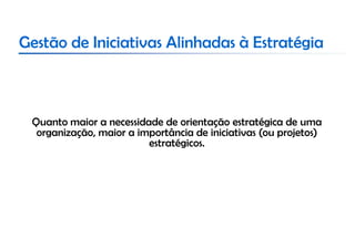 Gestão de Iniciativas Alinhadas à Estratégia



 Quanto maior a necessidade de orientação estratégica de uma
  organização, maior a importância de iniciativas (ou projetos)
                         estratégicos.
 