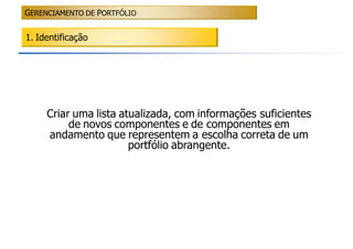 GERENCIAMENTO DE PORTFÓLIO


1. Identificação




     Criar uma lista atualizada, com informações suficientes
          de novos componentes e de componentes em
     andamento que representem a escolha correta de um
                       portfólio abrangente.
 