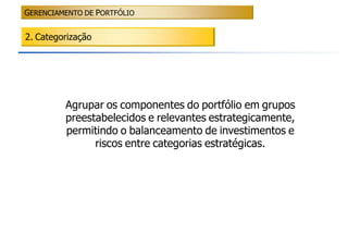 GERENCIAMENTO DE PORTFÓLIO


2. Categorização




         Agrupar os componentes do portfólio em grupos
         preestabelecidos e relevantes estrategicamente,
         permitindo o balanceamento de investimentos e
               riscos entre categorias estratégicas.
 