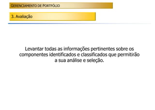 GERENCIAMENTO DE PORTFÓLIO


3. Avaliação




      Levantar todas as informações pertinentes sobre os
    componentes identificados e classificados que permitirão
                   a sua análise e seleção.
 