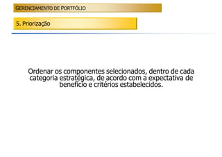 GERENCIAMENTO DE PORTFÓLIO


5. Priorização




    Ordenar os componentes selecionados, dentro de cada
    categoria estratégica, de acordo com a expectativa de
              benefício e critérios estabelecidos.
 