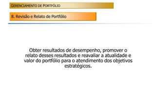 GERENCIAMENTO DE PORTFÓLIO


8. Revisão e Relato de Portfólio




          Obter resultados de desempenho, promover o
        relato desses resultados e reavaliar a atualidade e
       valor do portfólio para o atendimento dos objetivos
                           estratégicos.
 