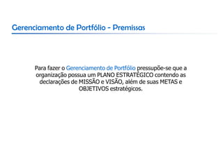 Gerenciamento de Portfólio - Premissas



      Para fazer o Gerenciamento de Portfólio pressupõe-se que a
      organização possua um PLANO ESTRATÉGICO contendo as
        declarações de MISSÃO e VISÃO, além de suas METAS e
                       OBJETIVOS estratégicos.
 