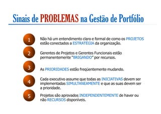 Sinais de PROBLEMAS na Gestão de Portfólio
    1   Não há um entendimento claro e formal de como os PROJETOS
        estão conectados a ESTRATÉGIA da organização.

    2   Gerentes de Projetos e Gerentes Funcionais estão
        permanentemente “BRIGANDO” por recursos.

    3   As PRIORIDADES estão freqüentemente mudando.

        Cada executivo assume que todas as INICIATIVAS devem ser
    4   implementadas SIMULTANEAMENTE e que as suas devem ser
        a prioridade.

    5   Projetos são aprovados INDEPENDENTEMENTE de haver ou
        não RECURSOS disponíveis.
 