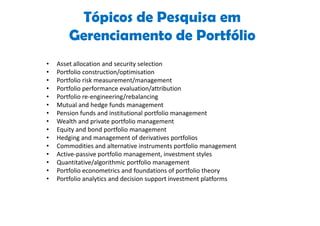 Tópicos de Pesquisa em
        Gerenciamento de Portfólio
•   Asset allocation and security selection
•   Portfolio construction/optimisation
•   Portfolio risk measurement/management
•   Portfolio performance evaluation/attribution
•   Portfolio re-engineering/rebalancing
•   Mutual and hedge funds management
•   Pension funds and institutional portfolio management
•   Wealth and private portfolio management
•   Equity and bond portfolio management
•   Hedging and management of derivatives portfolios
•   Commodities and alternative instruments portfolio management
•   Active-passive portfolio management, investment styles
•   Quantitative/algorithmic portfolio management
•   Portfolio econometrics and foundations of portfolio theory
•   Portfolio analytics and decision support investment platforms
 