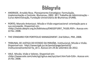Bibliografia
• ANDRADE, Arnaldo Rosa. Planejamento Estratégico: Formulação,
  Implementação e Controle. Blumenau, 2002. 30 f. Trabalho de Administração –
  Curso Administração, Fundação Universitária de Blumenau (FURB).

• PORTO, Marcelo Antoniazzi. Missão e Visão organizacional: orientação para a
  sua concepção. Disponível em:
  <http://www.abepro.org.br/biblioteca/ENEGEP1997_T4105.PDF>. Acesso em:
  22 fev. 2008.

• THE STANDARD FOR PORTFOLIO MANAGEMENT. 2nd Editon, PMI, 2008.

• TRIBUNAL DE JUSTIÇA DO ESTADO DA PARAÍBA. Institucional, Missão e Visão.
  Disponível em: http://www.tjpb.jus.br/portal/page/portal/tj/
  institucional/conteiner?p_id=1. Acesso em 24 de setembro de 2012.

• VALE. Missão, Visão e Valores. Disponível em:
  <http://www.vale.com/vale/cgi/cgilua.exe/sys/start.htm?sid=526>. Acesso em:
  25 fev. 2008.
 