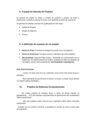 8. O papel do Gerente de Projetos
Ao gerente de projeto se atribui a missão de conduzir o projeto, de forma a
desenvolver o produto ou serviço no prazo, com qualidade e dentro do orçamento.
Os gerentes de projetos precisam ter qualificação em três áreas :
 Gestão de Projetos
 Gestão de Negócios
 Técnica
9. A definição de sucesso de um projeto
 Dentro do Prazo: O produto é entregue de acordo com o cronograma.
 Dentro do Orçamento: O projeto cumpre a estimativa de custo projetada.
 Alta Qualidade: Segundo Philip Crosby : “Qualidade é a conformidade com as
exigências”, em Gerenciamento de Projeto, qualidade se refere ao resultado de
um projeto, que tem dois componentes: funcionalidade e desempenho.
Case Avião Concorde:
Custou 15 vezes mais do que o estimado; durou muito mais tempo do que o
planejado.
Mais importante do que terminar no prazo e no custo, o projeto visava atender
um objetivo político-estratégico.
10. Projetos de Sistemas Computacionais
Em média, projetos de software levam o dobro do tempo previsto no
planejamento. 75% dos sistemas computacionais de grande porte são considerados
“falhas operacionais”
55% dos projetos custam mais do que o esperado e 88% sofrem correções
substanciais.
Cuidado com os números: sacrificar a qualidade em função de custo e prazo pode
ser prejudicial.
 