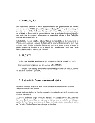 1. INTRODUÇÃO
Não poderíamos abordar as Áreas de conhecimento em gerenciamento de projetos
sem mencionar o PMBOK (Project Management Body of Knowledge), elaborado pela
primeira vez em 1983 pelo Project Management Institute (PMI), como um white paper,
na tentativa de documentar e criar um padrão para as práticas normalmente aceitas
nas gerências de projetos. Atualmente na sua quinta edição, o Guia PMBOK é
utilizado como base pelo PMI.
Este trabalho não se propõe a abordar toda a complexidade do Gerenciamento de
Projetos, uma vez que o estudo desta disciplina certamente demandaria, com muito
esforço, meses de total dedicação. Esperamos, com sorte, tornar atraente o estudo do
Gerenciamento de Projetos e lançar alguma luz, aqueles que, como nós, serão
lançados em breve no mercado de trabalho.
2. PROJETO
Trabalho que acontece somente uma vez e que tem começo e fim.(Verzuh,2000).
Empreendimento temporário que tem começo e fim.(PMBOK)
“Projeto é um esforço temporário empreendido para criar um produto, serviço
ou resultado exclusivo”. (PMBOK)
3. A história do Gerenciamento de Projetos
Desde os primeiros tempos os seres humanos trabalhavam juntos para construir
abrigos ou cultivar uma colheita;
A partir da Segunda Guerra Mundial a disciplina formal de Gestão de Projetos emergiu
(Projeto Manhattan).
A Gerência de Projeto surgiu como uma disciplina nos Estados Unidos. Seu percussor
foi Henry Gantt, especialista em técnicas de planejamento e controle, que utilizou o
gráfico de ‘barra’ como uma ferramenta de gerência do projeto, associado às teorias
de Frederick Winslow Taylor da administração científica.
 