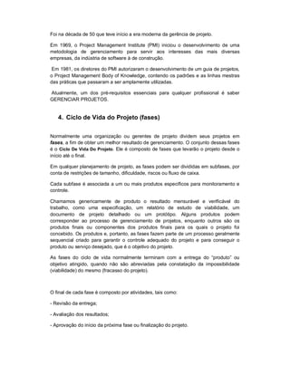 Foi na década de 50 que teve início a era moderna da gerência de projeto.
Em 1969, o Project Management Institute (PMI) iniciou o desenvolvimento de uma
metodologia de gerenciamento para servir aos interesses das mais diversas
empresas, da indústria de software à de construção.
Em 1981, os diretores do PMI autorizaram o desenvolvimento de um guia de projetos,
o Project Management Body of Knowledge, contendo os padrões e as linhas mestras
das práticas que passaram a ser amplamente utilizadas.
Atualmente, um dos pré-requisitos essenciais para qualquer profissional é saber
GERENCIAR PROJETOS.
4. Ciclo de Vida do Projeto (fases)
Normalmente uma organização ou gerentes de projeto dividem seus projetos em
fases, a fim de obter um melhor resultado de gerenciamento. O conjunto dessas fases
é o Ciclo De Vida Do Projeto. Ele é composto de fases que levarão o projeto desde o
início até o final.
Em qualquer planejamento de projeto, as fases podem ser divididas em subfases, por
conta de restrições de tamanho, dificuldade, riscos ou fluxo de caixa.
Cada subfase é associada a um ou mais produtos específicos para monitoramento e
controle.
Chamamos genericamente de produto o resultado mensurável e verificável do
trabalho, como uma especificação, um relatório de estudo de viabilidade, um
documento de projeto detalhado ou um protótipo. Alguns produtos podem
corresponder ao processo de gerenciamento de projetos, enquanto outros são os
produtos finais ou componentes dos produtos finais para os quais o projeto foi
concebido. Os produtos e, portanto, as fases fazem parte de um processo geralmente
sequencial criado para garantir o controle adequado do projeto e para conseguir o
produto ou serviço desejado, que é o objetivo do projeto.
As fases do ciclo de vida normalmente terminam com a entrega do “produto” ou
objetivo atingido, quando não são abreviadas pela constatação da impossibilidade
(viabilidade) do mesmo (fracasso do projeto).
O final de cada fase é composto por atividades, tais como:
- Revisão da entrega;
- Avaliação dos resultados;
- Aprovação do início da próxima fase ou finalização do projeto.
 