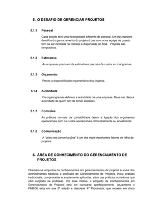 5. O DESAFIO DE GERENCIAR PROJETOS
5.1.1 Pessoal
Cada projeto tem uma necessidade diferente de pessoal. Um dos maiores
desafios do gerenciamento do projeto é que uma nova equipe de projeto
tem de ser montada no começo e dispensada no final. Projetos são
temporários.
5.1.2 Estimativa
As empresas precisam de estimativas precisas de custos e cronogramas.
5.1.3 Orçamento
Prever a disponibilidade orçamentária dos projetos.
5.1.4 Autoridade
Os organogramas definem a autoridade de uma empresa. Deve ser clara a
autoridade de quem tem de tomar decisões.
5.1.5 Controles
As práticas normais de contabilidade fazem a ligação dos orçamentos
operacionais com os custos operacionais, trimestralmente ou anualmente.
5.1.6 Comunicação
A “crise nas comunicações” é um dos mais importantes fatores de falha de
projetos.
6. ÁREA DE CONHECIMENTO DO GERENCIAMENTO DE
PROJETOS
Chamam-se conjuntos de conhecimentos em gerenciamentos de projetos à soma dos
conhecimentos relativos à profissão de Gerenciamento de Projetos. Inclui práticas
tradicionais, comprovadas e amplamente aplicadas, além das práticas inovadoras que
vêm surgindo na profissão. Por esse motivo, o conjunto de Conhecimentos em
Gerenciamento de Projetos está em constante aperfeiçoamento. Atualmente o
PMBOK está em sua 5ª edição e descreve 47 Processos, que recaem em cinco
 