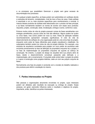 e os processos que possibilitem Gerenciar o projeto sem gerar excesso de
documentação e/ou processos.
Em qualquer projeto específico, as fases podem ser subdivididas em subfases devido
a restrições de tamanho, complexidade, nível de risco e fluxo de caixa. Cada subfase
é associada a um ou mais produtos específicos para monitoramento e controle. A
maioria desses produtos da subfase está relacionada com o produto da fase principal,
e as fases normalmente recebem os nomes de acordo com esses seus produtos:
requisitos, projeto, construção, teste, inicialização, entrega e outros, conforme o caso.
Embora muitos ciclos de vida do projeto possuam nomes de fases semelhantes com
entregas semelhantes, poucos ciclos de vida são idênticos. Alguns podem ter quatro
ou cinco fases, mas outros podem ter nove ou mais. Áreas de aplicação isoladas
reconhecidamente apresentam variações significativas. O ciclo de vida de
desenvolvimento de software de uma organização pode ter uma única fase de projeto,
enquanto outro pode ter fases diferentes para projeto arquitetural e detalhado. Os
subprojetos também podem ter ciclos de vida do projeto distintos. Por exemplo, uma
empresa de arquitetura contratada para projetar um novo prédio de escritórios está
envolvida primeiramente na fase de definição do proprietário enquanto faz o projeto, e
na fase de implementação do proprietário enquanto dá suporte ao esforço de
construção. No entanto, o projeto de design do arquiteto terá sua própria série de
fases, desde o desenvolvimento conceitual, passando pela definição e a
implementação, até o encerramento. O arquiteto pode ainda tratar o projeto do prédio
e o apoio à construção como projetos distintos, cada um com seu próprio conjunto de
fases.
Normalmente uma fase do projeto é concluída com a revisão do trabalho realizado e
dos produtos para definir a aceitação do mesmo.
7. Partes interessadas no Projeto
São pessoas e organizações ativamente envolvidas no projeto, cujos interesses
podem ser afetados pelo resultado da execução ou entrega do projeto. Essas
pessoas, em geral, exercerão influencia sobre o resultado e objetivos do projeto.
Importante, então, identificar as partes interessada.
 