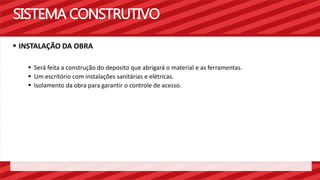 SISTEMA CONSTRUTIVO 
 INSTALAÇÃO DA OBRA 
 Será feita a construção do deposito que abrigará o material e as ferramentas. 
 Um escritório com instalações sanitárias e elétricas. 
 Isolamento da obra para garantir o controle de acesso. 
 