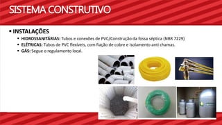 SISTEMA CONSTRUTIVO 
 INSTALAÇÕES 
 HIDROSSANITÁRIAS: Tubos e conexões de PVC/Construção da fossa séptica (NBR 7229) 
 ELÉTRICAS: Tubos de PVC flexíveis, com fiação de cobre e isolamento anti chamas. 
 GÁS: Segue o regulamento local. 
 