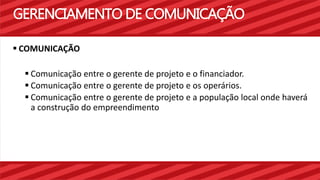 GERENCIAMENTO DE COMUNICAÇÃO 
 COMUNICAÇÃO 
 Comunicação entre o gerente de projeto e o financiador. 
 Comunicação entre o gerente de projeto e os operários. 
 Comunicação entre o gerente de projeto e a população local onde haverá 
a construção do empreendimento 
 