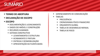 SUMÁRIO 
 GERENCIAMENTO DE COMUNICAÇÃO 
 TABELAS 
 PRECEDÊNCIA 
 CRONOGRAMA FÍSICO-FINANCEIRO 
 ORÇAMENTO GLOBAL 
 TABELA DE DESEMBOLSO MENSAL 
 TABELA DE RISCO 
 TERMO DE ABERTURA 
 DECLARAÇÃO DE ESCOPO 
 ESCOPO 
 DOCUMENTAÇÃO E LICENCIAMENTO 
 DADOS DO IMÓVEL E CONSTRUÇÃO 
 RECURSOS HUMANOS 
 SISTEMA CONSTRUTIVO 
 LEVANTAMENTO E ESTRUTURA 
 ACABAMENTO E PINTURA 
 ENTREGA E DESMOBILIZAÇÃO 
 APRESENTAÇÃO DA PLANTA BAIXA 
 