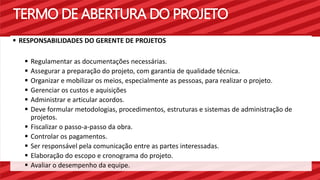 TERMO DE ABERTURA DO PROJETO 
 RESPONSABILIDADES DO GERENTE DE PROJETOS 
 Regulamentar as documentações necessárias. 
 Assegurar a preparação do projeto, com garantia de qualidade técnica. 
 Organizar e mobilizar os meios, especialmente as pessoas, para realizar o projeto. 
 Gerenciar os custos e aquisições 
 Administrar e articular acordos. 
 Deve formular metodologias, procedimentos, estruturas e sistemas de administração de 
projetos. 
 Fiscalizar o passo-a-passo da obra. 
 Controlar os pagamentos. 
 Ser responsável pela comunicação entre as partes interessadas. 
 Elaboração do escopo e cronograma do projeto. 
 Avaliar o desempenho da equipe. 
 