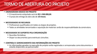 TERMO DE ABERTURA DO PROJETO 
 CRONOGRAMA BÁSICO DO PROJETO 
 O investimento estipulado será de R$ 1.500.000,00. 
 O prazo de entrega da obra são de 10 meses. 
 NECESSIDADES DE RECURSOS 
 Profissionais qualificados em todas as etapas do projetos. 
 Todas as atividades terceirizadas e aquisição de materiais serão de responsabilidade da construtora. 
 NECESSIDADE DE SUPORTES PELA ORGANIZAÇÃO 
 Reuniões Periódicas 
 Dispor os documentos para eventuais consultas. 
 CONTROLE E GERENCIAMENTO DAS INFORMAÇÕES DO PROJETO 
 As informações geradas na execução do projeto serão registradas e armazenadas como documentos e 
estarão disponíveis ao patrocinador 
 