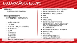 DECLARAÇÃO DE ESCOPO 
 ÁREA DE RESFRIAMENTO E PREPARO; 
 ÁREA DE ALOJAMENTO DE GÁS; 
 ÁREA PARA CHURRASQUEIRA; 
 BAR; 
 ADEGA; 
 ÁREA VERDE; 
 ESTACIONAMENTO FRONTAL; 
 DEPÓSITOS DE MATERIAL DE LIMPEZA, 
CEREAIS, BEBIDAS E CARVÃO, 
EQUIPAMENTOS; 
 ESTACIONAMENTO PARA DESCARGA; 
 BIODIGESTOR; 
 TELHADO; 
 PAVIMENTAÇÃO DO PISO; 
 ACABAMENTO E PINTURA. 
 REQUISITOS 
 DISPONIBILIDADE DA VERBA 
 DESCRIÇÃO DE ESCOPO 
COMPOSIÇÃO DO RESTAURANTE: 
 SALÃO PRINCIPAL; 
 COZINHA; 
 PALCO DE ATRAÇÕES MUSICAIS; 
 PLAYGROUND; 
 CAIXA; 
 ESCRITÓRIO; 
 BANHEIROS; 
 VESTIÁRIOS; 
 ÁREA DE HIGIENIZAÇÃO; 
 