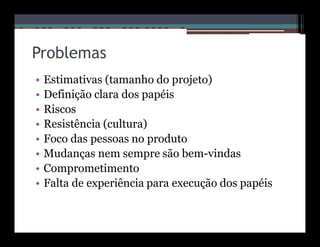 Problemas
•   Estimativas (tamanho do projeto)
•   Definição clara dos papéis
•   Riscos
•   Resistência (cultura)
•   Foco das pessoas no produto
•   Mudanças nem sempre são bem-vindas
•   Comprometimento
•   Falta de experiência para execução dos papéis
 