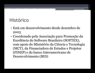 Histórico
• Está em desenvolvimento desde dezembro de
  2003
• Coordenado pela Associação para Promoção da
  Excelência do Software Brasileiro (SOFTEX),
  com apoio do Ministério da Ciência e Tecnologia
  (MCT), da Financiadora de Estudos e Projetos
  (FINEP) e do banco Interamericano de
  Desenvolvimento (BID)
 