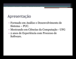 Apresentação
• Formado em Análise e Desenvolvimento de
  Sistema – PUC.
• Mestrando em Ciências da Computação - UFG
• 2 anos de Experiência com Processo de
  Software.
 