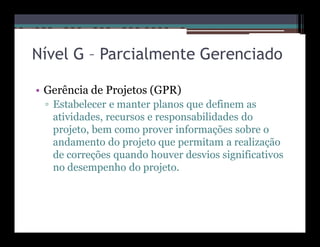 Nível G – Parcialmente Gerenciado

• Gerência de Projetos (GPR)
 ▫ Estabelecer e manter planos que definem as
   atividades, recursos e responsabilidades do
   projeto, bem como prover informações sobre o
   andamento do projeto que permitam a realização
   de correções quando houver desvios significativos
   no desempenho do projeto.
 