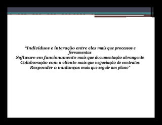 “Indivíduos e interação entre eles mais que processos e
                         ferramentas
Software em funcionamento mais que documentação abrangente
  Colaboração com o cliente mais que negociação de contratos
       Responder a mudanças mais que seguir um plano”
 
